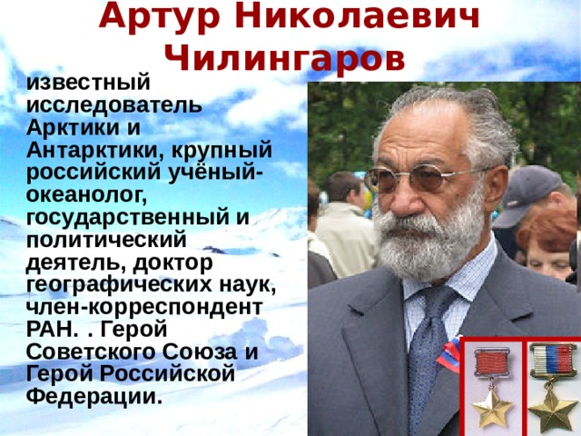 Артур Николаевич Чилингаров     известный исследователь Арктики и Антарктики, крупный российский учёный-океанолог, государственный и политический деятель, доктор географических наук, член-корреспондент РАН.  . Герой Советского Союза и Герой Российской Федерации. 