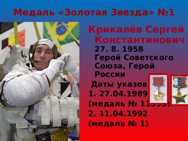 Медаль «Золотая Звезда» №1 Крикалёв Сергей Константинович  27. 8. 1958  Герой Советского Союза, Герой России   Даты указов 1. 27.04.1989 (медаль № 11595) 2. 11.04.1992 (медаль № 1) 