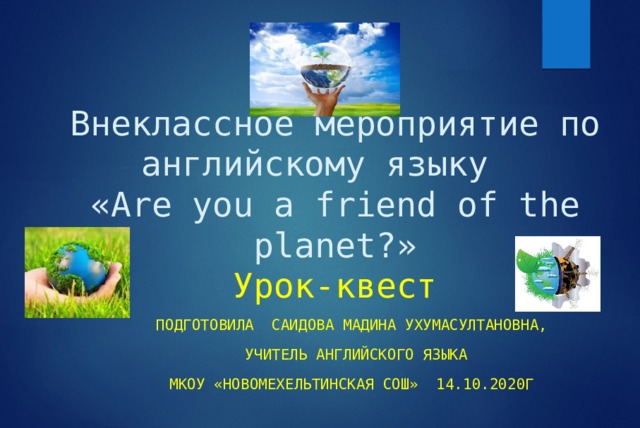 Внеклассное мероприятие по английскому языку  «Are you a friend of the planet?»  Урок-квест Подготовила Саидова Мадина Ухумасултановна,  учитель английского языка МКОУ «Новомехельтинская СОШ» 14.10.2020г 