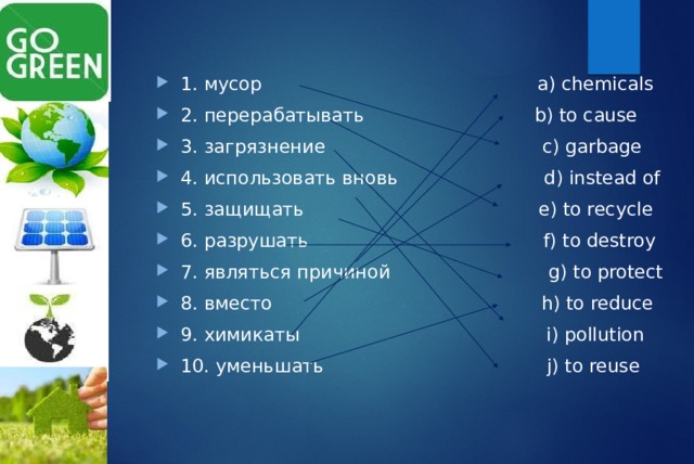 1. мусор а) chemicals 2. перерабатывать b) to cause 3. загрязнение c) garbage 4. использовать вновь d) instead of 5. защищать e) to recycle 6. разрушать f) to destroy 7. являться причиной g) to protect 8. вместо h) to reduce 9. химикаты i) pollution 10. уменьшать j) to reuse  