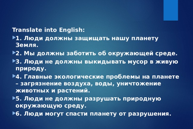 Translate into English: 1. Люди должны защищать нашу планету Земля. 2. Мы должны заботить об окружающей среде. 3. Люди не должны выкидывать мусор в живую природу. 4. Главные экологические проблемы на планете – загрязнение воздуха, воды, уничтожение животных и растений. 5. Люди не должны разрушать природную окружающую среду. 6. Люди могут спасти планету от разрушения. 