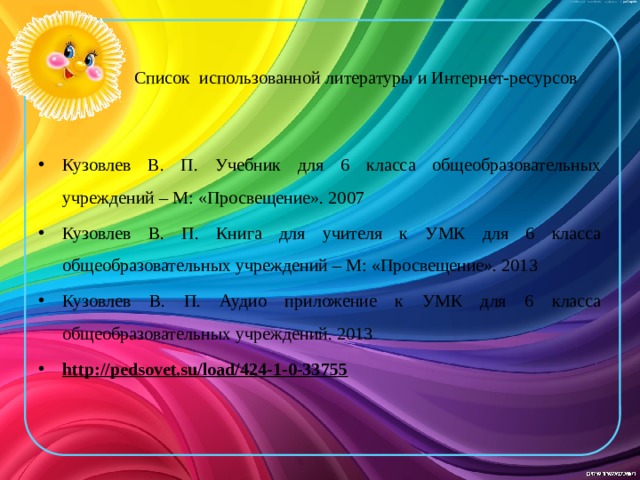     Список использованной литературы и Интернет-ресурсов Кузовлев В. П. Учебник для 6 класса общеобразовательных учреждений – М: «Просвещение». 2007 Кузовлев В. П. Книга для учителя к УМК для 6 класса общеобразовательных учреждений – М: «Просвещение». 2013 Кузовлев В. П. Аудио приложение к УМК для 6 класса общеобразовательных учреждений. 2013 http://pedsovet.su/load/424-1-0-33755    