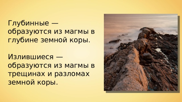 Глубинные — образуются из магмы в глубине земной коры. Излившиеся — образуются из магмы в трещинах и разломах земной коры. 