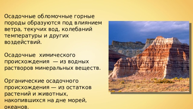 Осадочные обломочные горные породы образуются под влиянием ветра, текучих вод, колебаний температуры и других воздействий. Осадочные химического происхождения  — из водных растворов минеральных веществ. Органические осадочного происхождения — из остатков растений и животных, накопившихся на дне морей, океанов. 