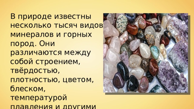 В природе известны несколько тысяч видов минералов и горных пород. Они различаются между собой строением, твёрдостью, плотностью, цветом, блеском, температурой плавления и другими свойствами. 