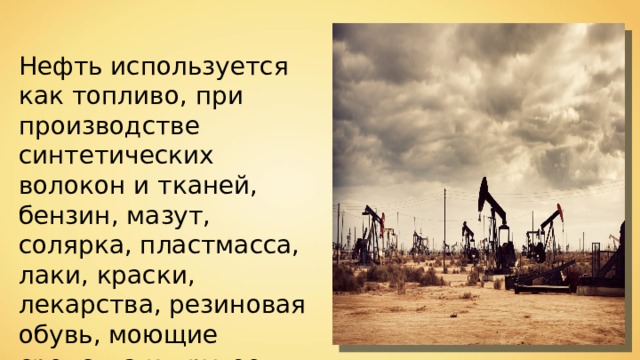 Нефть используется как топливо, при производстве синтетических волокон и тканей, бензин, мазут, солярка, пластмасса, лаки, краски, лекарства, резиновая обувь, моющие средства и другое. 