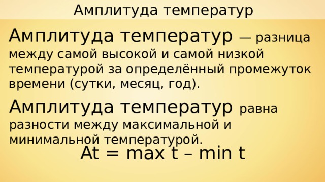 Амплитуда температур Амплитуда температур — разница между самой высокой и самой низкой температурой за определённый промежуток времени (сутки, месяц, год). Амплитуда температур равна разности между максимальной и минимальной температурой. At = max t  –  min t 