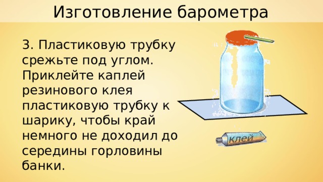 Изготовление барометра 3. Пластиковую трубку срежьте под углом. Приклейте каплей резинового клея пластиковую трубку к шарику, чтобы край немного не доходил до середины горловины банки. 