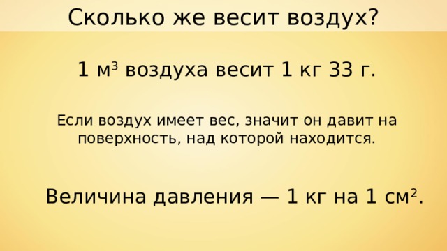 Сколько же весит воздух? 1 м 3 воздуха весит 1 кг 33 г. Если воздух имеет вес, значит он давит на поверхность, над которой находится. Величина давления — 1 кг на 1 см 2 . 