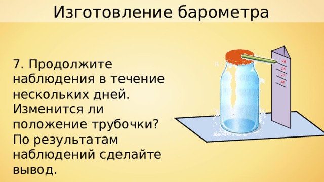 Изготовление барометра 15 16 17 18 7. Продолжите наблюдения в течение нескольких дней. Изменится ли положение трубочки? По результатам наблюдений сделайте вывод. 