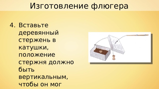 Изготовление флюгера Вставьте деревянный стержень в катушки, положение стержня должно быть вертикальным, чтобы он мог свободно вращаться. 