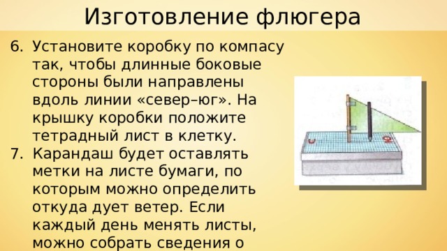 Изготовление флюгера Установите коробку по компасу так, чтобы длинные боковые стороны были направлены вдоль линии «север–юг». На крышку коробки положите тетрадный лист в клетку. Карандаш будет оставлять метки на листе бумаги, по которым можно определить откуда дует ветер. Если каждый день менять листы, можно собрать сведения о преобладающих ветрах в вашей местности. 