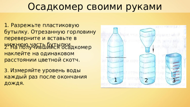 Осадкомер своими руками 1. Разрежьте пластиковую бутылку. Отрезанную горловину переверните и вставьте в нижнюю часть бутылки. 2. На получившийся осадкомер наклейте на одинаковом расстоянии цветной скотч. 3. Измеряйте уровень воды каждый раз после окончания дождя. 1 2 3 