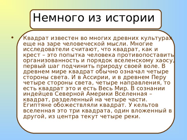 Немного из истории Квадрат известен во многих древних культурах еще на заре человеческой мысли. Многие исследователи считают, что квадрат, как и крест – это попытка человека противопоставить организованность и порядок вселенскому хаосу, первый шаг подчинить природу своей воле. В древнем мире квадрат обычно означал четыре стороны света. И в Ассирии, и в древнем Перу четыре стороны света, четыре направления, то есть квадрат это и есть Весь Мир. В сознании индейцев Северной Америки Вселенная – квадрат, разделенный на четыре части. Египтяне обожествляли квадрат. У кельтов вселенная это три квадрата, один вложенный в другой, из центра текут четыре реки.  