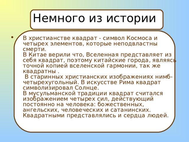Немного из истории В христианстве квадрат - символ Космоса и четырех элементов, которые неподвластны смерти.  В Китае верили что, Вселенная представляет из себя квадрат, поэтому китайские города, являясь точной копией вселенской гармонии, так же квадратны .  В старинных христианских изображениях нимб- четырехугольный. В искусстве Рима квадрат символизировал Солнце.  В мусульманской традиции квадрат считался изображением четырех сил, действующий постоянно на человека: божественных, ангельских, человеческих и сатанинских. Квадратными представлялись и сердца людей.   