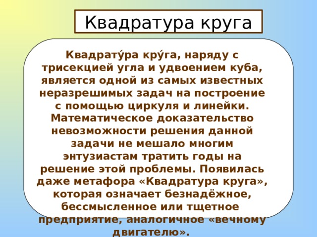 Квадратура круга  Квадрату́ра кру́га, наряду с трисекцией угла и удвоением куба, является одной из самых известных неразрешимых задач на построение с помощью циркуля и линейки. Математическое доказательство невозможности решения данной задачи не мешало многим энтузиастам тратить годы на решение этой проблемы. Появилась даже метафора «Квадратура круга», которая означает безнадёжное, бессмысленное или тщетное предприятие, аналогичное «вечному двигателю».  
