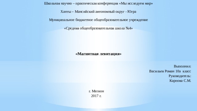 Школьная научно – практическая конференция «Мы исследуем мир» Ханты – Мансийский автономный округ - Югра Муниципальное бюджетное общеобразовательное учреждение «Средняя общеобразовательная школа №4»     «Магнитная левитация» Выполнил:  Васильев Роман 10а класс  Руководитель:  Карпова С.М.   г. Мегион  2017 г.   