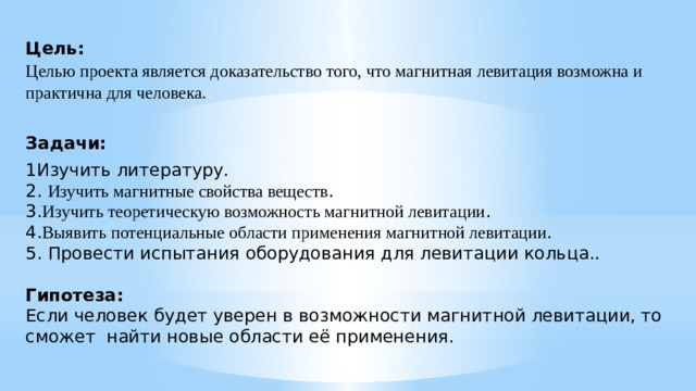 Цель:  Целью проекта является доказательство того, что магнитная левитация возможна и практична для человека.  Задачи: 1Изучить литературу.  2. Изучить магнитные свойства веществ .  3. Изучить теоретическую возможность магнитной левитации .  4. Выявить потенциальные области применения магнитной левитации .  5. Провести испытания оборудования для левитации кольца..   Гипотеза:  Если человек будет уверен в возможности магнитной левитации, то сможет найти новые области её применения.   