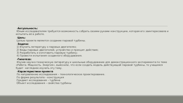  - Актуальность:  Юным исследователям требуется возможность собрать своими руками конструкцию, которая его заинтересовала и испытать её в работе.  - Цель :  Целью проекта является создание паровой турбины.  - Задачи:  1) Изучить литературу о паровых двигателях;  2) Виды паровых двигателей, устройство и принцип действия;  3) Разработать и изготовить паровую турбину;  4) Провести испытания созданного оборудования.  -Гипотеза:   Изучив научно-техническую литературу и школьные оборудование для демонстрационного эксперимента по теме «Работа. Мощность. Энергия», выяснили, что если создать модель действующей паровой турбины, то учащимся будет нагляднее изучать эту тему.  -Характеристики проекта   По направлению исследования – технологическое проектирование.  По форме результата – конструкция  Предмет исследования – турбина  Объект исследования – свойства турбины 