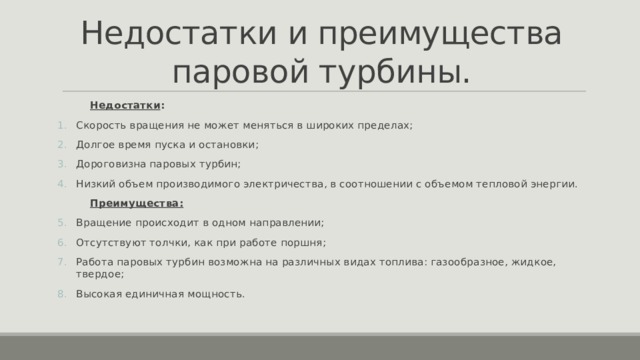 Недостатки и преимущества паровой турбины.  Недостатки : Скорость вращения не может меняться в широких пределах; Долгое время пуска и остановки; Дороговизна паровых турбин; Низкий объем производимого электричества, в соотношении с объемом тепловой энергии.  Преимущества: Вращение происходит в одном направлении; Отсутствуют толчки, как при работе поршня; Работа паровых турбин возможна на различных видах топлива: газообразное, жидкое, твердое; Высокая единичная мощность.  