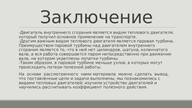 Заключение -Двигатель внутреннего сгорания является видом теплового двигателя, который получил основное применение на транспорте.  -Другим важным видом теплового двигателя является паровая турбина. Преимуществом паровой турбины над двигателем внутреннего сгорания является то, что в ней нет цилиндров, шатуна, коленчатого вала, а вся работа совершается паром непосредственно при движении вала, на котором укреплены лопатки турбины.  -Таким образом, в паровой турбине меньше узлов, в которых могут происходить потери полезной работы. На основе рассмотренного нами материала можно сделать вывод, что поставленные цели и задачи выполнены, мы познакомились с видами тепловых двигателей; изучили устройство двигателей и научились рассчитывать коэффициент полезного действия. 