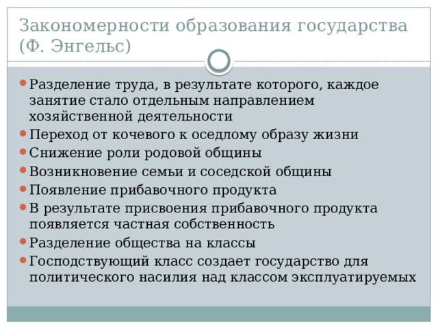 Закономерности образования государства  (Ф. Энгельс) Разделение труда, в результате которого, каждое занятие стало отдельным направлением хозяйственной деятельности Переход от кочевого к оседлому образу жизни Снижение роли родовой общины Возникновение семьи и соседской общины Появление прибавочного продукта В результате присвоения прибавочного продукта появляется частная собственность Разделение общества на классы Господствующий класс создает государство для политического насилия над классом эксплуатируемых 