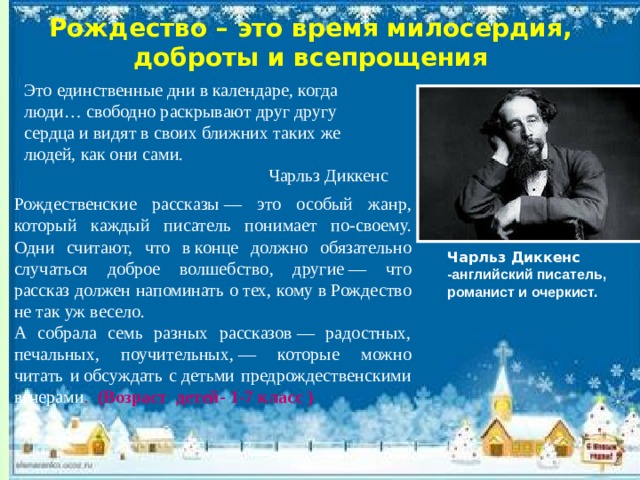 Рождество – это время милосердия, доброты и всепрощения Это единственные дни в календаре, когда люди… свободно раскрывают друг другу сердца и видят в своих ближних таких же людей, как они сами. Чарльз Диккенс Рождественские рассказы — это особый жанр, который каждый писатель понимает по-своему. Одни считают, что в конце должно обязательно случаться доброе волшебство, другие — что рассказ должен напоминать о тех, кому в Рождество не так уж весело. А собрала семь разных рассказов — радостных, печальных, поучительных, — которые можно читать и обсуждать с детьми предрождественскими вечерами . (Возраст детей- 1-7 класс )  Чарльз Диккенс -английский писатель, романист и очеркист. 