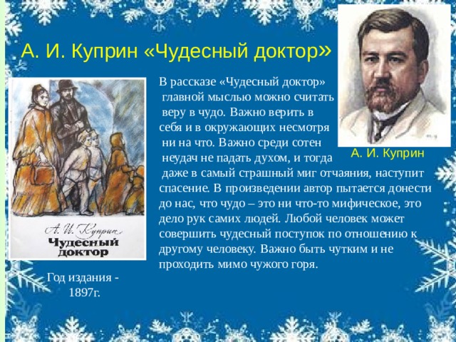 А. И. Куприн Год издания - 1897г. А. И. Куприн «Чудесный доктор » В рассказе «Чудесный доктор»  главной мыслью можно считать  веру в чудо. Важно верить в себя и в окружающих несмотря  ни на что. Важно среди сотен  неудач не падать духом, и тогда  даже в самый страшный миг отчаяния, наступит спасение. В произведении автор пытается донести до нас, что чудо – это ни что-то мифическое, это дело рук самих людей. Любой человек может совершить чудесный поступок по отношению к другому человеку. Важно быть чутким и не проходить мимо чужого горя.  