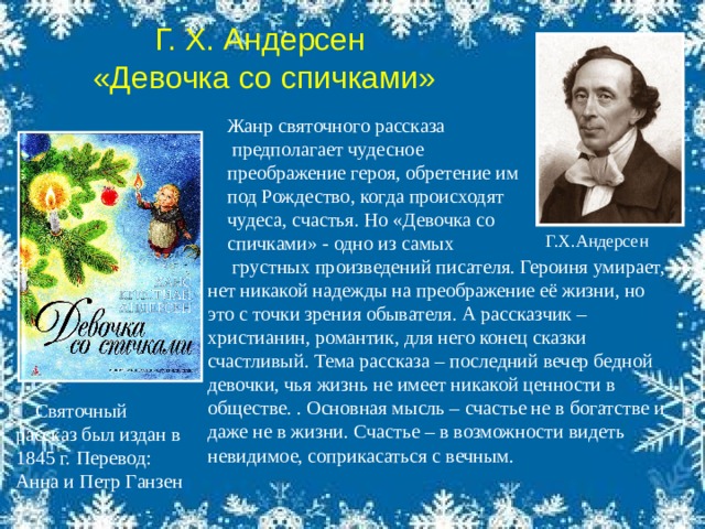 Святочный рассказ был издан в 1845 г.  Перевод: Анна и Петр Ганзен Г. Х. Андерсен  «Девочка со спичками» Жанр святочного рассказа  предполагает чудесное преображение героя, обретение им под Рождество, когда происходят чудеса, счастья. Но «Девочка со спичками» - одно из самых  грустных произведений писателя. Героиня умирает, нет никакой надежды на преображение её жизни, но это с точки зрения обывателя. А рассказчик – христианин, романтик, для него конец сказки счастливый. Тема рассказа – последний вечер бедной девочки, чья жизнь не имеет никакой ценности в обществе. . Основная мысль – счастье не в богатстве и даже не в жизни. Счастье – в возможности видеть невидимое, соприкасаться с вечным. Г.Х.Андерсен  . 