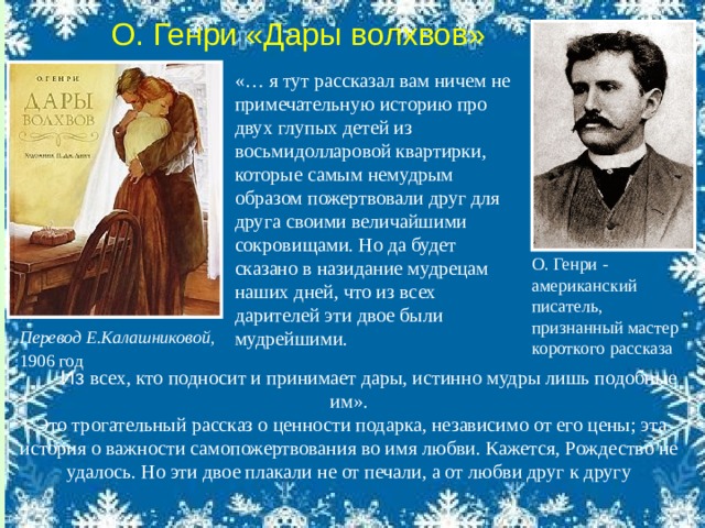 О. Генри «Дары волхвов» «… я тут рассказал вам ничем не примечательную историю про двух глупых детей из восьмидолларовой квартирки, которые самым немудрым образом пожертвовали друг для друга своими величайшими сокровищами. Но да будет сказано в назидание мудрецам наших дней, что из всех дарителей эти двое были мудрейшими. О. Генри - американский писатель, признанный мастер короткого рассказа Перевод Е.Калашниковой, 1906 год     Из  всех, кто подносит и принимает дары, истинно мудры лишь подобные им».  Это трогательный рассказ о ценности подарка, независимо от его цены; эта история о важности самопожертвования во имя любви. Кажется, Рождество не удалось. Но эти двое плакали не от печали, а от любви друг к другу 
