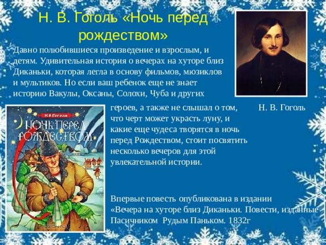 Н. В. Гоголь «Ночь перед рождеством» Давно полюбившиеся произведение и взрослым, и детям. Удивительная история о вечерах на хуторе близ Диканьки, которая легла в основу фильмов, мюзиклов и мультиков. Но если ваш ребенок еще не знает историю Вакулы, Оксаны, Солохи, Чуба и других   Н. В. Гоголь героев, а также не слышал о том, что черт может украсть луну, и какие еще чудеса творятся в ночь перед Рождеством, стоит посвятить несколько вечеров для этой увлекательной истории.    Впервые повесть опубликована в издании «Вечера на хуторе близ Диканьки. Повести, изданные Пасичником Рудым Паньком. 1832г 