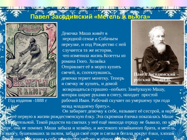 Девочка Маша живёт в   неродной семье в Собачьем переулке, и под Рождество с ней  случается та же история,  что изменила жизнь Козетты из  романа Гюго. Хозяйка Отправляет её в мороз купить свечей, и, споткнувшись, девочка теряет монетку. Теперь и свечку не купить, и домой  возвращаться страшно –побьют. Замёрзшую Машу, которая шарит руками в снегу, находит простой рабочий Иван. Рабочий скучает по умершему три года назад младшему брату.».  Он забирает девочку к себе, называет её сестрой, и наряжает для неё первую в жизни рождественскую ёлку. Эта скромная ёлочка показалась Маше восхитительной. Такой радости на святках у неё ещё никогда отроду не бывало, по крайней мере, она не помнит. Маша забыла и хозяйку, и жестокого хозяйкиного брата, и метель, и вьюгу, бушевавших за окном, забыла своё горе и слезы и бегала вокруг ёлки, хлопая в ладоши и наклоняя к себе то одну, то другую зелёную веточку». Павел Засодимский «Метель и вьюга»   Павел Засодимский –русский писатель Год издания -1888 г 