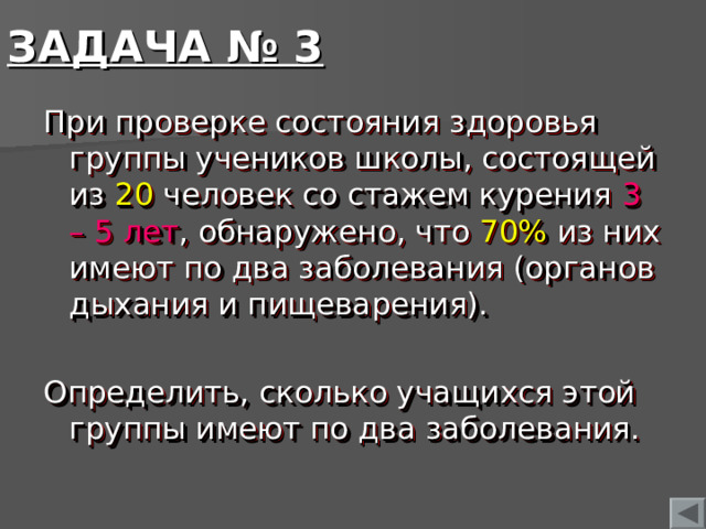 ЗАДАЧА № 3 При проверке состояния здоровья группы учеников школы, состоящей из 20 человек со стажем курения 3 – 5 лет , обнаружено, что 70% из них имеют по два заболевания (органов дыхания и пищеварения). Определить, сколько учащихся этой группы имеют по два заболевания.  