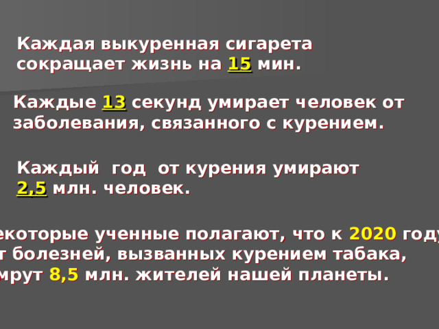 Каждая выкуренная сигарета сокращает жизнь на 15  мин. Каждые 13 секунд умирает человек от заболевания, связанного с курением. Каждый год от курения умирают 2,5 млн. человек.  Некоторые ученные полагают, что к 2020 году  от болезней, вызванных курением табака,  умрут 8,5 млн. жителей нашей планеты.   