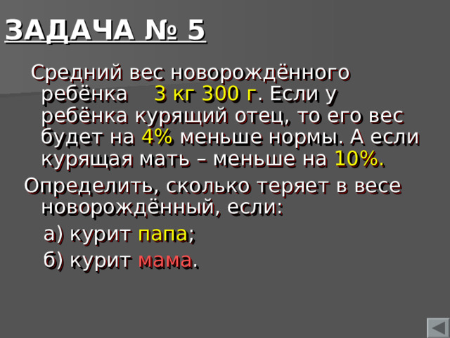 ЗАДАЧА № 5  Средний вес новорождённого ребёнка 3 кг 300 г . Если у ребёнка курящий отец, то его вес будет на 4% меньше нормы. А если курящая мать – меньше на 10%. Определить, сколько теряет в весе новорождённый, если:  а) курит папа ;  б) курит мама .  