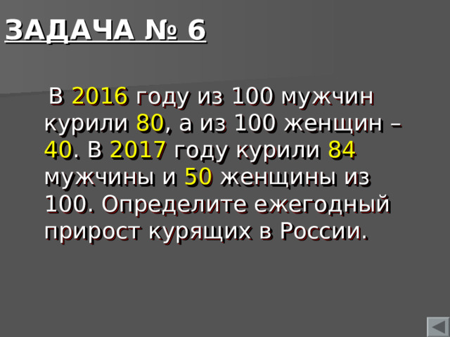ЗАДАЧА № 6  В 2016 году из 100 мужчин курили 80 , а из 100 женщин – 40 . В 2017 году курили 84 мужчины и 50 женщины из 100. Определите ежегодный прирост курящих в России.  