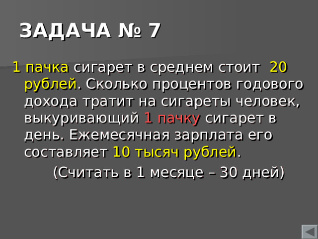 ЗАДАЧА № 7 1 пачка сигарет в среднем стоит 20 рублей . Сколько процентов годового дохода тратит на сигареты человек, выкуривающий 1 пачку сигарет в день. Ежемесячная зарплата его составляет 10  тысяч рублей .  (Считать в 1 месяце – 30 дней)  