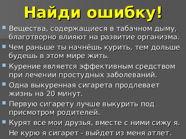 Найди ошибку! Вещества, содержащиеся в табачном дыму, благотворно влияют на развитие организма. Чем раньше ты начнёшь курить, тем дольше будешь в этом мире жить. Курение является эффективным средством при лечении простудных заболеваний. Одна выкуренная сигарета продлевает жизнь на 20 минут. Первую сигарету лучше выкурить под присмотром родителей. Курят все мои друзья, вместе с ними сижу я.  Не курю я сигарет - выйдет из меня атлет.  
