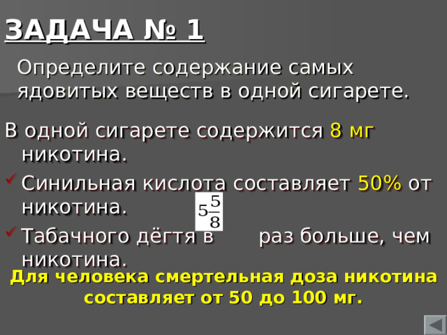 ЗАДАЧА № 1 Определите содержание самых ядовитых веществ в одной сигарете. В одной сигарете содержится 8 мг никотина. Синильная кислота составляет 50% от никотина. Табачного дёгтя в раз больше, чем никотина. Для человека смертельная доза никотина составляет от 50 до 100 мг.  