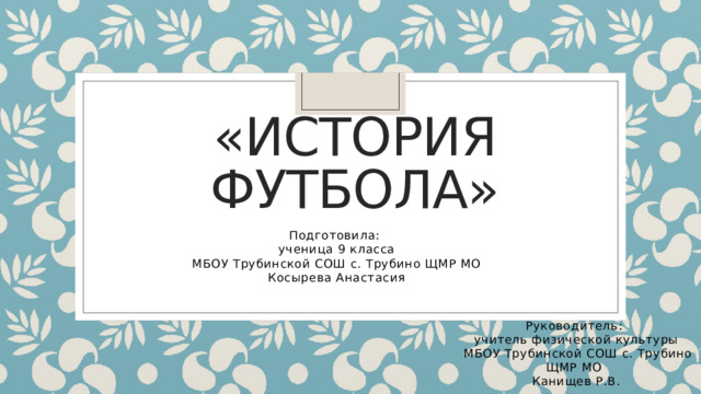 «История футбола» Подготовила: ученица 9 класса  МБОУ Трубинской СОШ с. Трубино ЩМР МО Косырева Анастасия Руководитель: учитель физической культуры  МБОУ Трубинской СОШ с. Трубино ЩМР МО Канищев Р.В. 