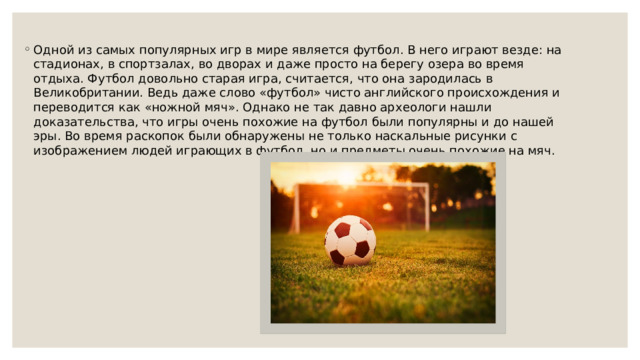 Одной из самых популярных игр в мире является футбол. В него играют везде: на стадионах, в спортзалах, во дворах и даже просто на берегу озера во время отдыха. Футбол довольно старая игра, считается, что она зародилась в Великобритании. Ведь даже слово «футбол» чисто английского происхождения и переводится как «ножной мяч». Однако не так давно археологи нашли доказательства, что игры очень похожие на футбол были популярны и до нашей эры. Во время раскопок были обнаружены не только наскальные рисунки с изображением людей играющих в футбол, но и предметы очень похожие на мяч. 