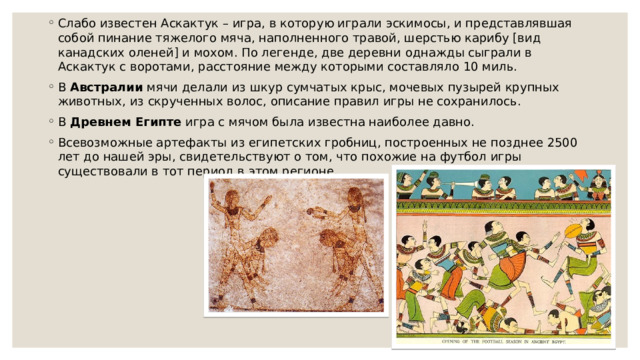 Слабо известен Аскактук – игра, в которую играли эскимосы, и представлявшая собой пинание тяжелого мяча, наполненного травой, шерстью карибу [вид канадских оленей] и мохом. По легенде, две деревни однажды сыграли в Аскактук с воротами, расстояние между которыми составляло 10 миль. В  Австралии  мячи делали из шкур сумчатых крыс, мочевых пузырей крупных животных, из скрученных волос, описание правил игры не сохранилось. В  Древнем Египте  игра с мячом была известна наиболее давно. Всевозможные артефакты из египетских гробниц, построенных не позднее 2500 лет до нашей эры, свидетельствуют о том, что похожие на футбол игры существовали в тот период в этом регионе. 