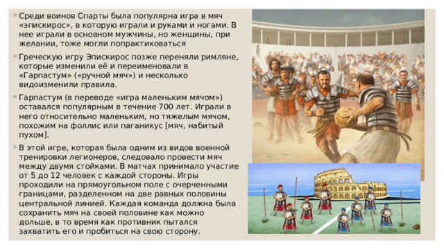 Среди воинов Спарты была популярна игра в мяч «эпискирос», в которую играли и руками и ногами. В нее играли в основном мужчины, но женщины, при желании, тоже могли попрактиковаться Греческую игру Эпискирос позже переняли римляне, которые изменили её и переименовали в «Гарпастум» («ручной мяч») и несколько видоизменили правила. Гарпастум (в переводе «игра маленьким мячом») оставался популярным в течение 700 лет. Играли в него относительно маленьким, но тяжелым мячом, похожим на фоллис или паганикус [мяч, набитый пухом]. В этой игре, которая была одним из видов военной тренировки легионеров, следовало провести мяч между двумя стойками. В матчах принимало участие от 5 до 12 человек с каждой стороны. Игры проходили на прямоугольном поле с очерченными границами, разделенном на две равных половины центральной линией. Каждая команда должна была сохранить мяч на своей половине как можно дольше, в то время как противник пытался захватить его и пробиться на свою сторону. 