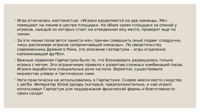 Игра отличалась жестокостью. «Игроки разделяются на две команды. Мяч помещают на линию в центре площадки. На обоих краях площадки за спиной у игроков, каждый из которых стоит на отведенном ему месте, проводят еще по линии. За эти линии полагается занести мяч, причем совершить оный подвиг сподручно, лишь распихивая игроков соперничающей команды». По свидетельству современника Древнего Рима, это описание гаспартума – игры отдаленно напоминающей футбол. Важным правилом Гарпастума было то, что блокировать разрешалось только игрока с мячом. Это ограничение привело к развитию сложных комбинаций пасов. Игроки выработали специальные роли на поле. Вероятно, существовало множество уловок и тактических схем. Ноги практически не использовались в Гарпастуме. Скорее имело место сходство с регби. Император Юлий Цезарь (который, предположительно, и сам играл) использовал Гарпастум для поддержания физической формы и боеготовности своих солдат. 