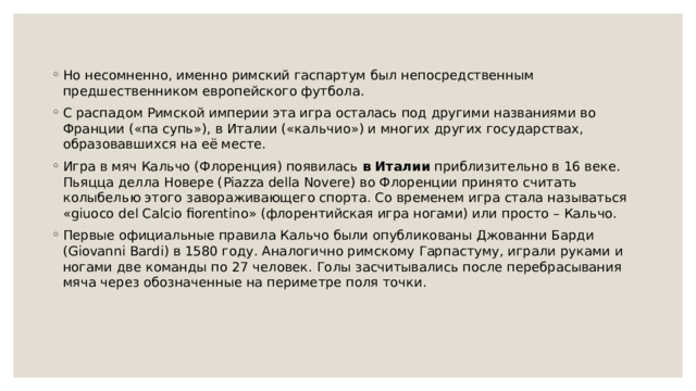 Но несомненно, именно римский гаспартум был непосредственным предшественником европейского футбола. С распадом Римской империи эта игра осталась под другими названиями во Франции («па супь»), в Италии («кальчио») и многих других государствах, образовавшихся на её месте. Игра в мяч Кальчо (Флоренция) появилась  в Италии  приблизительно в 16 веке. Пьяцца делла Новере (Piazza della Novere) во Флоренции принято считать колыбелью этого завораживающего спорта. Со временем игра стала называться «giuoco del Calcio fiorentino» (флорентийская игра ногами) или просто – Кальчо. Первые официальные правила Кальчо были опубликованы Джованни Барди (Giovanni Bardi) в 1580 году. Аналогично римскому Гарпастуму, играли руками и ногами две команды по 27 человек. Голы засчитывались после перебрасывания мяча через обозначенные на периметре поля точки. 