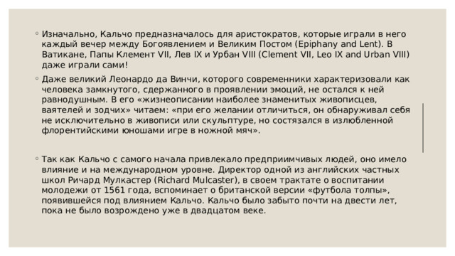 Изначально, Кальчо предназначалось для аристократов, которые играли в него каждый вечер между Богоявлением и Великим Постом (Epiphany and Lent). В Ватикане, Папы Клемент VII, Лев IX и Урбан VIII (Clement VII, Leo IX and Urban VIII) даже играли сами! Даже великий Леонардо да Винчи, которого современники характеризовали как человека замкнутого, сдержанного в проявлении эмоций, не остался к ней равнодушным. В его «жизнеописании наиболее знаменитых живописцев, ваятелей и зодчих» читаем: «при его желании отличиться, он обнаруживал себя не исключительно в живописи или скульптуре, но состязался в излюбленной флорентийскими юношами игре в ножной мяч». Так как Кальчо с самого начала привлекало предприимчивых людей, оно имело влияние и на международном уровне. Директор одной из английских частных школ Ричард Мулкастер (Richard Mulcaster), в своем трактате о воспитании молодежи от 1561 года, вспоминает о британской версии «футбола толпы», появившейся под влиянием Кальчо. Кальчо было забыто почти на двести лет, пока не было возрождено уже в двадцатом веке. 