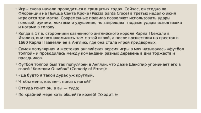 Игры снова начали проводиться в тридцатых годах. Сейчас, ежегодно во Флоренции на Пьяцца Санта Кроче (Piazza Santa Croce) в третью неделю июня играются три матча. Современные правила позволяют использовать удары головой, руками, локтями и удушения, но запрещают подлые удары исподтишка и ногами в голову. Когда в 17 в. сторонники казненного английского короля Карла I бежали в Италию, они познакомились там с этой игрой, а после восшествия на престол в 1660 Карла II завезли ее в Англию, где она стала игрой придворных. Самая популярная и жестокая английская версия игры в мяч называлась «футбол толпой» и проводилась между командами разных деревень в дни торжеств и праздников. Футбол толпой был так популярен в Англии, что даже Шекспир упоминает его в своей 