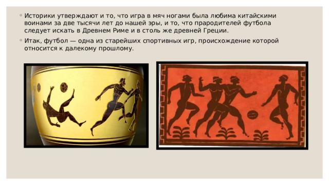 Историки утверждают и то, что игра в мяч ногами была любима китайскими воинами за две тысячи лет до нашей эры, и то, что прародителей футбола следует искать в Древнем Риме и в столь же древней Греции. Итак, футбол — одна из старейших спортивных игр, происхождение которой относится к далекому прошлому. 