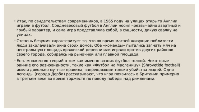 Итак, по свидетельствам современников, в 1565 году на улицах открыто Англии играли в футбол. Средневековый футбол в Англии носил чрезвычайно азартный и грубый характер, и сама игра представляла собой, в сущности, дикую свалку на улицах. Степень безумия характеризует то, что во время матчей живущие поблизости люди заколачивали окна своих домов. Обе «команды» пытались загнать мяч на центральную площадь вражеской деревни или играли против других районов своего города, собираясь на рыночной или главной площади. Есть множество теорий о том как именно возник футбол толпой. Некоторые ранние его разновидности, такие как «Футбол на Масленицу» (Shrovetide football) имели довольно мутные правила, запрещающие только убийства людей. Одни легенды (города Дерби) рассказывают, что игра появилась в Британии примерно в третьем веке во время торжеств по поводу победы над римлянами. 