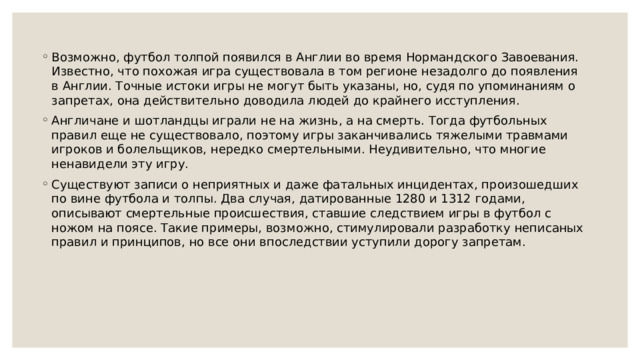 Возможно, футбол толпой появился в Англии во время Нормандского Завоевания. Известно, что похожая игра существовала в том регионе незадолго до появления в Англии. Точные истоки игры не могут быть указаны, но, судя по упоминаниям о запретах, она действительно доводила людей до крайнего исступления. Англичане и шотландцы играли не на жизнь, а на смерть. Тогда футбольных правил еще не существовало, поэтому игры заканчивались тяжелыми травмами игроков и болельщиков, нередко смертельными. Неудивительно, что многие ненавидели эту игру. Существуют записи о неприятных и даже фатальных инцидентах, произошедших по вине футбола и толпы. Два случая, датированные 1280 и 1312 годами, описывают смертельные происшествия, ставшие следствием игры в футбол с ножом на поясе. Такие примеры, возможно, стимулировали разработку неписаных правил и принципов, но все они впоследствии уступили дорогу запретам. 